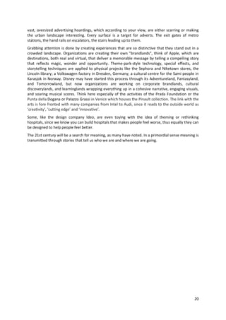 vast, oversized advertising hoardings, which according to your view, are either scarring or making
the urban landscape interesting. Every surface is a target for adverts. The exit gates of metro
stations, the hand rails on escalators, the stairs leading up to them.
Grabbing attention is done by creating experiences that are so distinctive that they stand out in a
crowded landscape. Organizations are creating their own "brandlands", think of Apple, which are
destinations, both real and virtual, that deliver a memorable message by telling a compelling story
that reflects magic, wonder and opportunity. Theme-park-style technology, special effects, and
storytelling techniques are applied to physical projects like the Sephora and Niketown stores, the
Lincoln library; a Volkswagen factory in Dresden, Germany; a cultural centre for the Sami people in
Karasjok in Norway. Disney may have started this process through its Adventureland, Fantasyland,
and Tomorrowland, but now organizations are working on corporate brandlands, cultural
discoverylands, and learninglands wrapping everything up in a cohesive narrative, engaging visuals,
and soaring musical scores. Think here especially of the activities of the Prada Foundation or the
Punta della Dogana or Palazzo Grassi in Venice which houses the Pinault collection. The link with the
arts is fore fronted with many companies from Intel to Audi, since it reads to the outside world as
‘creativity’, ‘cutting edge’ and ‘innovative’.
Some, like the design company Ideo, are even toying with the idea of theming or rethinking
hospitals, since we know you can build hospitals that makes people feel worse, thus equally they can
be designed to help people feel better.
The 21st century will be a search for meaning, as many have noted. In a primordial sense meaning is
transmitted through stories that tell us who we are and where we are going.




                                                                                                  20
 