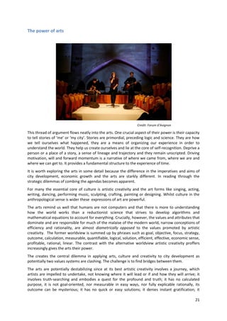 The power of arts




                                                                  Credit: Forum d’Avignon

This thread of argument flows neatly into the arts. One crucial aspect of their power is their capacity
to tell stories of ‘me’ or ‘my city’. Stories are primordial, preceding logic and science. They are how
we tell ourselves what happened, they are a means of organizing our experience in order to
understand the world. They help us create ourselves and lie at the core of self-recognition. Deprive a
person or a place of a story, a sense of lineage and trajectory and they remain unscripted. Driving
motivation, will and forward momentum is a narrative of where we came from, where we are and
where we can get to. It provides a fundamental structure to the experience of time.
It is worth exploring the arts in some detail because the difference in the imperatives and aims of
city development, economic growth and the arts are starkly different. In reading through the
strategic dilemmas of combing the agendas becomes apparent.
For many the essential core of culture is artistic creativity and the art forms like singing, acting,
writing, dancing, performing music, sculpting, crafting, painting or designing. Whilst culture in the
anthropological sense is wider these expressions of art are powerful.
The arts remind us well that humans are not computers and that there is more to understanding
how the world works than a reductionist science that strives to develop algorithms and
mathematical equations to account for everything. Crucially, however, the values and attributes that
dominate and are responsible for much of the malaise of the modern world, narrow conceptions of
efficiency and rationality, are almost diametrically opposed to the values promoted by artistic
creativity. The former worldview is summed up by phrases such as goal, objective, focus, strategy,
outcome, calculation, measurable, quantifiable, logical, solution, efficient, effective, economic sense,
profitable, rational, linear. The contrast with the alternative worldview artistic creativity proffers
increasingly gives the arts their power.
The creates the central dilemma in applying arts, culture and creativity to city development as
potentially two values systems are clashing. The challenge is to find bridges between them.
The arts are potentially destabilizing since at its best artistic creativity involves a journey, which
artists are impelled to undertake, not knowing where it will lead or if and how they will arrive; it
involves truth-searching and embodies a quest for the profound and truth; it has no calculated
purpose, it is not goal-oriented, nor measurable in easy ways, nor fully explicable rationally, its
outcome can be mysterious; it has no quick or easy solutions; it denies instant gratification; it

                                                                                                     21
 