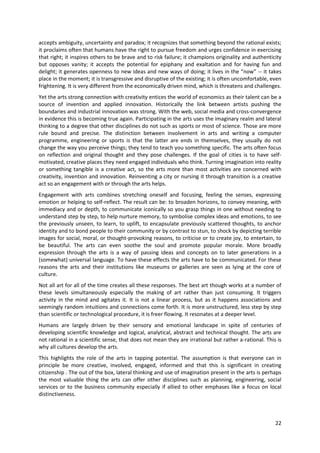 accepts ambiguity, uncertainty and paradox; it recognizes that something beyond the rational exists;
it proclaims often that humans have the right to pursue freedom and urges confidence in exercising
that right; it inspires others to be brave and to risk failure; it champions originality and authenticity
but opposes vanity; it accepts the potential for epiphany and exaltation and for having fun and
delight; it generates openness to new ideas and new ways of doing; it lives in the “now” -- it takes
place in the moment; it is transgressive and disruptive of the existing; it is often uncomfortable, even
frightening. It is very different from the economically driven mind, which is threatens and challenges.
Yet the arts strong connection with creativity entices the world of economics as their talent can be a
source of invention and applied innovation. Historically the link between artists pushing the
boundaries and industrial innovation was strong. With the web, social media and cross-convergence
in evidence this is becoming true again. Participating in the arts uses the imaginary realm and lateral
thinking to a degree that other disciplines do not such as sports or most of science. Those are more
rule bound and precise. The distinction between involvement in arts and writing a computer
programme, engineering or sports is that the latter are ends in themselves, they usually do not
change the way you perceive things; they tend to teach you something specific. The arts often focus
on reflection and original thought and they pose challenges. If the goal of cities is to have self-
motivated, creative places they need engaged individuals who think. Turning imagination into reality
or something tangible is a creative act, so the arts more than most activities are concerned with
creativity, invention and innovation. Reinventing a city or nursing it through transition is a creative
act so an engagement with or through the arts helps.
Engagement with arts combines stretching oneself and focusing, feeling the senses, expressing
emotion or helping to self-reflect. The result can be: to broaden horizons, to convey meaning, with
immediacy and or depth, to communicate iconically so you grasp things in one without needing to
understand step by step, to help nurture memory, to symbolise complex ideas and emotions, to see
the previously unseen, to learn, to uplift, to encapsulate previously scattered thoughts, to anchor
identity and to bond people to their community or by contrast to stun, to shock by depicting terrible
images for social, moral, or thought-provoking reasons, to criticise or to create joy, to entertain, to
be beautiful. The arts can even soothe the soul and promote popular morale. More broadly
expression through the arts is a way of passing ideas and concepts on to later generations in a
(somewhat) universal language. To have these effects the arts have to be communicated. For these
reasons the arts and their institutions like museums or galleries are seen as lying at the core of
culture.
Not all art for all of the time creates all these responses. The best art though works at a number of
these levels simultaneously especially the making of art rather than just consuming. It triggers
activity in the mind and agitates it. It is not a linear process, but as it happens associations and
seemingly random intuitions and connections come forth. It is more unstructured, less step by step
than scientific or technological procedure, it is freer flowing. It resonates at a deeper level.
Humans are largely driven by their sensory and emotional landscape in spite of centuries of
developing scientific knowledge and logical, analytical, abstract and technical thought. The arts are
not rational in a scientific sense, that does not mean they are irrational but rather a-rational. This is
why all cultures develop the arts.
This highlights the role of the arts in tapping potential. The assumption is that everyone can in
principle be more creative, involved, engaged, informed and that this is significant in creating
citizenship . The out of the box, lateral thinking and use of imagination present in the arts is perhaps
the most valuable thing the arts can offer other disciplines such as planning, engineering, social
services or to the business community especially if allied to other emphases like a focus on local
distinctiveness.



                                                                                                      22
 