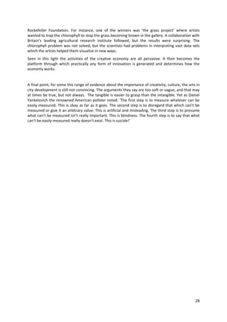 Rockefeller Foundation. For instance, one of the winners was ‘the grass project’ where artists
wanted to trap the chlorophyll to stop the grass becoming brown in the gallery. A collaboration with
Britain’s leading agricultural research institute followed, but the results were surprising. The
chlorophyll problem was not solved, but the scientists had problems in interpreting vast data sets
which the artists helped them visualize in new ways.
Seen in this light the activities of the creative economy are all pervasive. It then becomes the
platform through which practically any form of innovation is generated and determines how the
economy works.


A final point, for some this range of evidence about the importance of creativity, culture, the arts in
city development is still not convincing. The arguments they say are too soft or vague, and that may
at times be true, but not always. The tangible is easier to grasp than the intangible. Yet as Daniel
Yankelovich the renowned American pollster noted: ‘The first step is to measure whatever can be
easily measured. This is okay as far as it goes. The second step is to disregard that which can’t be
measured or give it an arbitrary value. This is artificial and misleading. The third step is to presume
what can’t be measured isn’t really important. This is blindness. The fourth step is to say that what
can’t be easily measured really doesn’t exist. This is suicide!’




                                                                                                    28
 