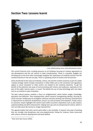 Section Two: Lessons learnt




                                                     Credit: SANAA-Building, Photo: RUHR.2010/Manfred Vollmer

The current financial crisis is putting pressure on all initiatives focusing on creative approaches to
city development and the use culture in urban transformation. There is a paradox. Budgets are
shrinking just at the time cities increasingly recognize the importance of creativity and the role the
creative economy or the arts can play. There is a growing culture of caution and risk aversion.
Cities should look at the nexus of creativity, culture, arts and the creative economy as part of a wider
‘creative ecology’ which includes innovations in other fields such as the incentives and regulations
regime or social innovation or other sectors not related to the creativity industries. To get full
benefit of the potential new ways of communicating with citizens and audiences, especially on the
part of the public interest sector, is crucial. This blends the use of new technology with core ideas
such as co-creation or open innovation.
The best cultural policies combine a focus on enlightenment, which fosters insight, knowledge,
education and reflection. Then empowerment, which concerns strengthening identity, focusing on
social inclusion, finding ways to strengthen cohesion and joint working and visioning. Entertainment
is important for its elements of playfulness, leisure, fun and recreation and relaxation. Finally a focus
on economic impact highlights the need to work within economic imperatives such as job creation,
capacity building and skills enhancement, helping start-ups and an entrepreneurial culture, which in
turn can help issues like tourism or image improvement2.
This agenda implies that cities cannot work within a silo mentality. It requires new ways of working
that are strongly inter-disciplinary and cross-departmental, linking for instance, those concerned
with culture, economic development and social welfare.

2
    After Dorte Skot-Hansen (2005)

                                                                                                          29
 