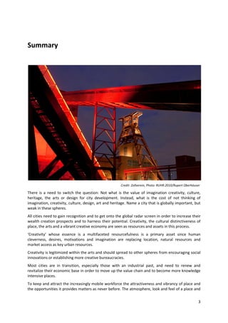 Summary




                                                       Credit: Zollverein, Photo: RUHR.2010/Rupert Oberhäuser

There is a need to switch the question: Not what is the value of imagination creativity, culture,
heritage, the arts or design for city development. Instead, what is the cost of not thinking of
imagination, creativity, culture, design, art and heritage. Name a city that is globally important, but
weak in these spheres.
All cities need to gain recognition and to get onto the global radar screen in order to increase their
wealth creation prospects and to harness their potential. Creativity, the cultural distinctiveness of
place, the arts and a vibrant creative economy are seen as resources and assets in this process.
‘Creativity’ whose essence is a multifaceted resourcefulness is a primary asset since human
cleverness, desires, motivations and imagination are replacing location, natural resources and
market access as key urban resources.
Creativity is legitimized within the arts and should spread to other spheres from encouraging social
innovations or establishing more creative bureaucracies.
Most cities are in transition, especially those with an industrial past, and need to renew and
revitalize their economic base in order to move up the value chain and to become more knowledge
intensive places.
To keep and attract the increasingly mobile workforce the attractiveness and vibrancy of place and
the opportunities it provides matters as never before. The atmosphere, look and feel of a place and


                                                                                                            3
 