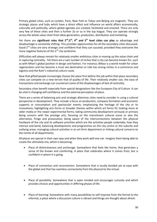 Primary global cities, such as London, Paris, New York or Tokyo and Beijing are magnetic. They are
strategic places and hubs which have a direct effect and influence on world affairs economically,
culturally and politically, where global agendas are created, facilitated and enacted. There are only
very few of these cities and then a further 2o or so in the top league. They can operate strongly
across the whole value chain from ideas generation, production, distribution and marketing.
Yet there are significant roles that 2nd,3rd, 4th and 5th level cities can play as advantage and
disadvantage is constantly shifting. This provides opportunities for all the secondary cities discussed.
Good 2nd cities are very strategic and confident that they can succeed, provided they overcome the
more negative features of the 2nd city syndrome.
Difficulties will always remain for relatively smaller ambitious cities in moving up the value chain and
in capturing centrality. Yet there are a vast number of niches that a city can become known for, such
as with Milan’s global position in design and fashion. For instance, Bilbao is a world model for urban
regeneration and has become a must see destination or Lille has strong niches in e-commerce and
logistics and the Ruhr’s industrial culture route.
Now that gifted people increasingly choose the place first before the job within that place secondary
cities can compete on a new terrain that of quality of life. Their relatively smaller size, the ease of
transactions and exchange can counteract some of the disadvantages of lack of centrality.
Secondary cities benefit especially from special designations like the European City of Culture. It can
be vital in changing self-confidence and the external perception of place.
There are a series of balancing acts and strategic dilemmas cities need to consider in using a cultural
perspective in development. They include a focus on production, company formation and economic
supports or consumption and spectacular events; emphasizing the heritage of the city or its
innovations; highlighting arts forms or broader themes within which art forms fit; looking more at
older media or the newer experimental forms; taking community development seriously or primary
being concern with the prestige arts; focusing on the mainstream cultural scene or also the
alternative, fringe and provocative; being aware of the interconnections between the physical
hardware of the city and its software priorities which are the activities people undertake, how they
interact and bond; balancing developments and programmes on the city centre or the suburbs and
outlying areas; managing cultural activities in an art form department or linking cultural concerns to
the remits of all departments.
All places are special in their own way and when they work well one can imagine them being able to
create the ultimately mix, which is becoming:
       Place of distinctiveness and anchorage. Somewhere that feels like home, that generates a
        sense of the known and comforting. A place that celebrates where it comes from, but is
        confident in where it is going.


       Place of connection and reconnection. Somewhere that is locally bonded yet at ease with
        the global and that has seamless connectivity from the physical to the virtual.


       Place of possibility. Somewhere that is open minded and encourages curiosity and which
        provides choices and opportunities in differing phases of life.


       Place of learning: Somewhere with many possibilities to self-improve from the formal to the
        informal, a place where a discussion culture is vibrant and things are thought about afresh.


                                                                                                     30
 