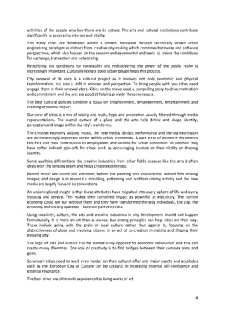 activities of the people who live there are its culture. The arts and cultural institutions contribute
significantly to generating interest and vitality.
Too many cities are developed within a limited, hardware focused technically driven urban
engineering paradigm as distinct from creative city making which combines hardware and software
perspectives, which also focuses on the sensory and experiential and seeks to create the conditions
for exchange, transaction and networking.
Retrofitting the conditions for conviviality and rediscovering the power of the public realm is
increasingly important. Culturally literate good urban design helps this process.
City renewal at its core is a cultural project as it involves not only economic and physical
transformation, but also a shift in mindset and perspective. To bring people with you cities need
engage them in their renewal story. Cities on the move need a compelling story to drive motivation
and commitment and the arts are good at helping provide these messages.
The best cultural policies combine a focus on enlightenment, empowerment, entertainment and
creating economic impact.
Our view of cities is a mix of reality and truth, hype and perception usually filtered through media
representations. The overall culture of a place and the arts help define and shape identity,
perception and image within the city’s own terms.
The creative economy sectors, music, the new media, design, performance and literary expression
are an increasingly important sector within urban economies. A vast array of evidence documents
this fact and their contribution to employment and income for urban economies. In addition they
have softer indirect spin-offs for cities, such as encouraging tourism or their vitality or shaping
identity.
Some qualities differentiate the creative industries from other fields because like the arts it often
deals with the sensory realm and helps create experiences.
Behind music lies sound and vibration; behind the painting arts visualization; behind film moving
images; and design is in essence a moulding, patterning and problem solving activity and the new
media are largely focused on connections.
An underexplored insight is that these attributes have migrated into every sphere of life and every
industry and service. This makes their combined impact as powerful as electricity. The current
economy could not run without them and they have transformed the way individuals, the city, the
economy and society operates. There are part of its DNA.
Using creativity, culture, the arts and creative industries in city development should not happen
formulaically. It is more an art than a science, but strong principles can help cities on their way.
These include going with the grain of local culture rather than against it, focusing on the
distinctiveness of place and involving citizens in an act of co-creation in making and shaping their
evolving city.
The logic of arts and culture can be diametrically opposed to economic rationalism and this can
create many dilemmas. One role of creativity is to find bridges between their complex aims and
goals.
Secondary cities need to work even harder on their cultural offer and major events and accolades
such as the European City of Culture can be catalytic in increasing internal self-confidence and
external resonance.
The best cities are ultimately experienced as living works of art.



                                                                                                    4
 