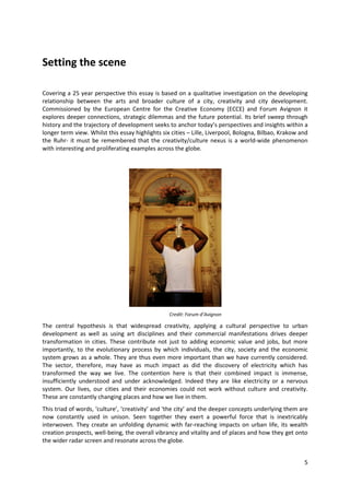 Setting the scene

Covering a 25 year perspective this essay is based on a qualitative investigation on the developing
relationship between the arts and broader culture of a city, creativity and city development.
Commissioned by the European Centre for the Creative Economy (ECCE) and Forum Avignon it
explores deeper connections, strategic dilemmas and the future potential. Its brief sweep through
history and the trajectory of development seeks to anchor today’s perspectives and insights within a
longer term view. Whilst this essay highlights six cities – Lille, Liverpool, Bologna, Bilbao, Krakow and
the Ruhr- it must be remembered that the creativity/culture nexus is a world-wide phenomenon
with interesting and proliferating examples across the globe.




                                                  Credit: Forum d’Avignon

The central hypothesis is that widespread creativity, applying a cultural perspective to urban
development as well as using art disciplines and their commercial manifestations drives deeper
transformation in cities. These contribute not just to adding economic value and jobs, but more
importantly, to the evolutionary process by which individuals, the city, society and the economic
system grows as a whole. They are thus even more important than we have currently considered.
The sector, therefore, may have as much impact as did the discovery of electricity which has
transformed the way we live. The contention here is that their combined impact is immense,
insufficiently understood and under acknowledged. Indeed they are like electricity or a nervous
system. Our lives, our cities and their economies could not work without culture and creativity.
These are constantly changing places and how we live in them.
This triad of words, ‘culture’, ‘creativity’ and ‘the city’ and the deeper concepts underlying them are
now constantly used in unison. Seen together they exert a powerful force that is inextricably
interwoven. They create an unfolding dynamic with far-reaching impacts on urban life, its wealth
creation prospects, well-being, the overall vibrancy and vitality and of places and how they get onto
the wider radar screen and resonate across the globe.


                                                                                                       5
 