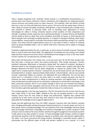 Creativity as a resource

There is global recognition that ‘creativity’ whose essence is a multifaceted resourcefulness is a
primary asset since human cleverness, desires, motivations and imagination are replacing location,
natural resources and market access as urban resources. The creativity, skills and talents of those
who live in and run cities will determine future success. Of course this has always been critical to
cities’ ability to survive and adapt. Creativity is both generic, a way of thinking and a mindset and is
task oriented in relation to particular fields, such as inventing novel applications of sound
technologies for safety in mining. Creativity requires certain qualities of mind, dispositions and
attitudes, including curiosity, openness and a questioning attitude. It involves fluency and flexibility
and the ability to draw on ideas from across disciplines and fields of inquiry, to think laterally and
blend concepts from seemingly unrelated domains. It is based on divergent thinking, which opens
out possibilities, reveals patterns and helps find solutions before prematurely closing in on a specific
answer. This means that the organizational culture of a city needs to foster a culture of creativity
which by being embedded helps a city to rethink itself when necessary and to adapt to changing
circumstances.
Creativity is legitimized within the arts, in particular, as well as areas of scientific research. Therefore
there is much to learn from these fields. The applications of creativity are very strong in arts related
fields and their industrial and service driven manifestations from design to music or the new media.
Yet the ‘creative city’ concept also has a broader scope.
Many cities call themselves ‘the creative city’, at my last count over 50. By this they usually mean
that they have a strong arts sector and cultural institutions. They include Vancouver, Toronto,
Auckland, Kanazawa, Manchester or Barcelona calling itself ‘the capital of creativity’, Bandung in
Indonesia which is ‘the emerging creative city’ or Unesco’s ‘creative cities’ network with places like
Bologna, Montreal and Ghent and 26 others designated as creative for specific fields. The Ruhr
region has its ‘creative quarters initiative’. Liverpool has not use the brand, but for over 30 years has
promoted itself as ‘creative’, whereas Krakow labels itself as ‘cultural Krakow’. Lille has not used the
concept. Importantly, Bilbao, by contrast, has addressed the issue differently. The city has been
aware that it is innovative in that it has been bold in its urban renewal processes and that its
economy has been entrepreneurial in taking on existing inventions and applied these in various
areas of advanced manufacturing such as automotive components or wind turbine technology. It has
been concerned, however, that it is not creative enough in that it has not invented new products,
processes or services whose copyrights could accrue to the city. It therefore commissioned in 2009
from Comedia a generally applicable Creative City Index to measure its creative pulse.
The creativity agenda in fact has two trajectories. The first stemmed from the concern that the arts
were under threat in the early 1980’s. Related to this was the growing interest in the creative
industry sectors from the new media to design and performance. Together they claimed that
creativity lay at their heart and that they were central to how cities and regions could develop.
Separately the knowledge economy agenda aligned with it.
Slowly and with gathering force from the 1960’s onwards it became clear that Western societies
were changing profoundly and becoming post-industrial based less on muscle power and more on
brain power and its resulting knowledge. The raw materials of this new knowledge intensive system
were increasingly information, knowledge and creativity. Knowledge here is both a product in itself
and also a tool to enhance the value of other activities through the judgement and analysis by which
it adds value to any idea, product or service. To have knowledge entails having a variety of subject
and technical expertise and the intellectual capacity to problem-solve and discover opportunities.
The latter is of course concerned with being creative. Knowledge is essentially human capital. It
accentuates too the different types of skills and workers needed to run a society. In a more


                                                                                                          8
 