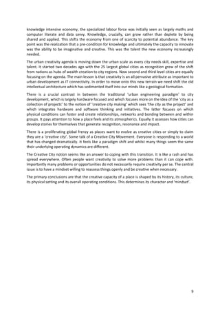 knowledge intensive economy, the specialized labour force was initially seen as largely maths and
computer literate and data savvy. Knowledge, crucially, can grow rather than deplete by being
shared and applied. This shifts the economy from one of scarcity to potential abundance. The key
point was the realization that a pre-condition for knowledge and ultimately the capacity to innovate
was the ability to be imaginative and creative. This was the talent the new economy increasingly
needed.
The urban creativity agenda is moving down the urban scale as every city needs skill, expertise and
talent. It started two decades ago with the 25 largest global cities as recognition grew of the shift
from nations as hubs of wealth creation to city regions. Now second and third level cities are equally
focusing on the agenda. The main lesson is that creativity is an all pervasive attribute as important to
urban development as IT connectivity. In order to move onto this new terrain we need shift the old
intellectual architecture which has sedimented itself into our minds like a geological formation.
There is a crucial contrast in between the traditional ‘urban engineering paradigm’ to city
development, which is largely hardware focused and which focuses more on the idea of the ‘city as a
collection of projects’ to the notion of ‘creative city making’ which sees ‘the city as the project’ and
which integrates hardware and software thinking and initiatives. The latter focuses on which
physical conditions can foster and create relationships, networks and bonding between and within
groups. It pays attention to how a place feels and its atmospherics. Equally it assesses how cities can
develop stories for themselves that generate recognition, resonance and impact.
There is a proliferating global frenzy as places want to evolve as creative cities or simply to claim
they are a ‘creative city’. Some talk of a Creative City Movement. Everyone is responding to a world
that has changed dramatically. It feels like a paradigm shift and whilst many things seem the same
their underlying operating dynamics are different.
The Creative City notion seems like an answer to coping with this transition. It is like a rash and has
spread everywhere. Often people want creativity to solve more problems than it can cope with.
Importantly many problems or opportunities do not necessarily require creativity per se. The central
issue is to have a mindset willing to reassess things openly and be creative when necessary.
The primary conclusions are that the creative capacity of a place is shaped by its history, its culture,
its physical setting and its overall operating conditions. This determines its character and ‘mindset’.




                                                                                                      9
 