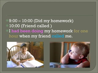 9:00 – 10:00 (Did my homework) 10:00 (Friend called ) I had been doing my homework for one hour when my friend called me.