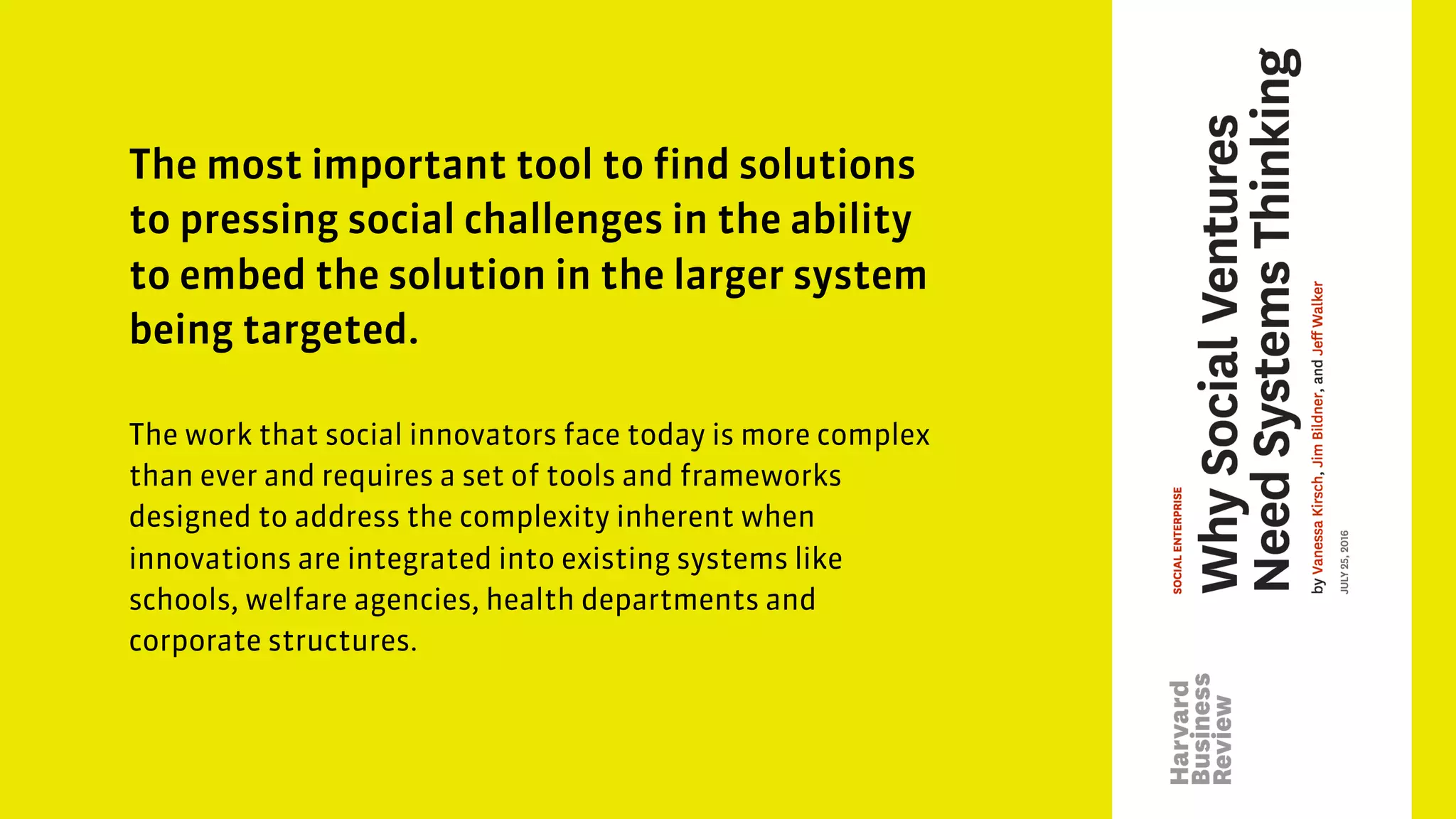 The most important tool to find solutions
to pressing social challenges in the ability
to embed the solution in the larger system
being targeted.
The work that social innovators face today is more complex
than ever and requires a set of tools and frameworks
designed to address the complexity inherent when
innovations are integrated into existing systems like
schools, welfare agencies, health departments and
corporate structures.
 