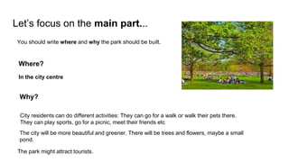 Let’s focus on the main part...
You should write where and why the park should be built.
Where?
In the city centre
Why?
City residents can do different activities: They can go for a walk or walk their pets there.
They can play sports, go for a picnic, meet their friends etc
The city will be more beautiful and greener. There will be trees and flowers, maybe a small
pond.
The park might attract tourists.
 