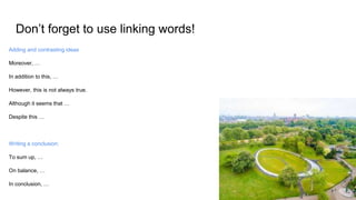 Don’t forget to use linking words!
Adding and contrasting ideas
Moreover, …
In addition to this, …
However, this is not always true.
Although it seems that …
Despite this …
Writing a conclusion:
To sum up, …
On balance, …
In conclusion, …
 