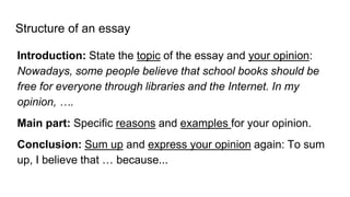 Structure of an essay
Introduction: State the topic of the essay and your opinion:
Nowadays, some people believe that school books should be
free for everyone through libraries and the Internet. In my
opinion, ….
Main part: Specific reasons and examples for your opinion.
Conclusion: Sum up and express your opinion again: To sum
up, I believe that … because...
 