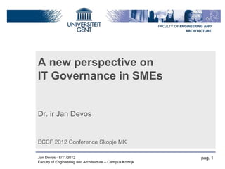 A new perspective on
IT Governance in SMEs


Dr. ir Jan Devos


ECCF 2012 Conference Skopje MK

Jan Devos - 8/11/2012                                       pag. 1
Faculty of Engineering and Architecture – Campus Kortrijk
 
