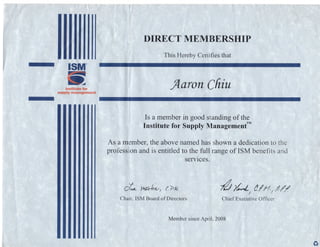 ISM
institutefor
supply management
DIRECT MEMBERSHIP
This Hereby Certifies that
flaron Chin
Is a member in good standing of the
Institute for Supply Management™
As a member, the above named has shown a dedication to the
profession and is entitled to the full range of ISM benefits and
services.
Chair, ISM Board of Directors Chief Executive Officer
Member since April 2008
 