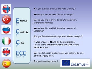 rasmus
reativity
lub
Are you curious, creative and hard-working?
Would you like to make friends in Europe?
Would you like to travel to Italy, Great Britain,
Slovenia or Norway?
Would you like to visit interesting museums in
Catalonia?
Are you free on Wednesdays from 3.00 to 4.00 pm?
If your answer is YES to all these questions,
Join us at the Erasmus Creativity Club for the
ECLIPSE project.
We need about 20 students. Are you going to be one
of them? Apply for it.
Europe is waiting for you!
 