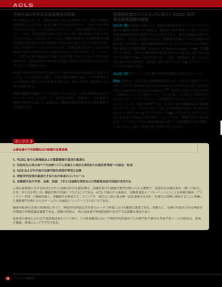 アメリカ心臓協会16
A C L S
予後予測に対する低体温療法の効果
多くの研究において，昏睡状態の心停止後患者のうち，有意の神経学
的回復が見込まれない患者を識別する試みが行われ，予後不良を予測
するための決定ルールが提案されているが，近年に開発されたこれら
のルールは，低体温療法を受けなかった心停止後の患者から確立され
たものである。近年のレポートでは，神経学検査または神経電気生理
学検査では従来の予後の時間枠である心停止後 3 日目の予後が不良で
あると予測されていたにもかかわらず，低体温療法を受けた心停止後
患者に良好な予後がみられる場合があることが示されている。したがっ
て，以前は心停止後患者の予後不良を予測するものであった特性や検
査結果が，低体温療法の使用後も同様に予後不良を予測するものでは
なくなった可能性がある。
有意の神経学的回復が見込まれない患者を心停止後期間中に識別する
ことは，さらに研究が必要な，主要な臨床課題である。ケアの制限また
は生命維持治療の中止を考慮する際には，特に ROSC 後早期には注
意が必要である。
組織や臓器の移植のニーズが高まっているため，心停止後患者を扱うプ
ロバイダーのチームはすべて，適切な時期に，効果的に，また家族や
患者の希望を支持して，組織および臓器の提供の適切な手順を実施す
る必要がある。
酸素飽和度のモニタリングに基づくROSC 後の
吸気酸素濃度の調節
2010（新）：循環が回復したら，動脈血酸素飽和度をモニタリングする。
適切な機器が使用できる場合は，酸素投与量を調節して 94 ％以上の
動脈血酸素飽和度を維持することが妥当である。適切な機器が使用でき
る場合は，ROSC が達成されたら，高酸素症を避けて十分な酸素を供
給することを目標に，動脈血酸素飽和度が 94 ％以上になるために必要な
最小濃度に吸気酸素濃度（fraction of inspired oxygen，Fao2）を調整
すべきである。100 ％の酸素飽和度は約 80 mm Hg から 500 mm Hg
までの任意の Pao2 に対応するため，一般に，飽和度を 94 ％以上の
値に維持できる場合は，飽和度 100 ％をもたらす FIO2 からウィーニン
グするのが適切である。
2005（旧）：ウィーニングに関する特定の情報は提供されなかった。
理由：実際は，可能であれば酸素飽和度を 94 ∼ 99 ％に維持すべきで
ある。『2010 International Consensus on CPR and ECC Science
With Treatment Recommendations2,3
（CPR と ECC における科学
と治療勧告についての国際コンセンサス 2010）』の ACLS 作業部会で
は特定のウィーニングプロトコールを推奨する十分なエビデンスは見つ
かっていないが，最近の研究 5
では，ROSC 後の高酸素血症の悪影響
が示されている。上記のとおり，100 ％の酸素飽和度は，約 80 mm
Hg から 500 mm Hg までの任意の PaO2 に対応すると考えられる。
ACLS および PALS の専門家のコンセンサスは，機器が使用可能な場
合は，モニタリングされた酸素飽和度に基づいて吸気酸素の量を調節し
て 94 ％以上 100 ％未満の値に維持することである。
心停止後ケアの初期および後期の主要目標
1. ROSC 後の心肺機能および重要臓器の灌流の最適化
2. 包括的な心停止後ケアの治療システムを備えた適切な病院または重症管理室への搬送／転送
3. ACS およびその他の治療可能な原因の特定と治療
4. 神経学的回復を最適化するための体温のコントロール
5. 多臓器不全の予測，治療，回避。これには過剰な換気および高酸素血症の回避が含まれる。
心停止後患者に対する体系化された治療方針の主要目標は，訓練を受けた複数の専門分野にわたる環境で，包括的な治療計画を一貫して実行し，
正常，または正常に近い機能状態の回復につなげることである。ACS が疑われる患者は，冠動脈造影とインターベンションによる再灌流療法（プラ
イマリー PCI）の機能を備え，多臓器不全患者のモニタリングや，適切な心停止後治療（低体温療法を含む）を適切な時期に開始することに熟練し
た複数専門分野にわたるチームのいる施設にへトリアージされるべきである。
機能的転帰の改善の再重視に伴って，神経学的評価は生存者のルーチン評価における重要な要素である。痙攣など，治療の可能性がある神経学
的障害の早期認識は重要である。痙攣の診断は，特に低体温や神経筋遮断の状況下では困難な場合があり，
低体温の療法における予後評価は変わりつつあり，この患者集団において神経学的評価を行える専門家や適切な予後予測ツールの統合は，患者，
介護者，家族にとって不可欠である。
ボックス 3
 
