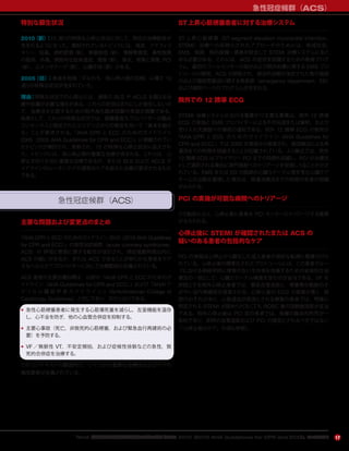 急性冠症候群（ACS）
17
特別な蘇生状況
2010（新）：15 通りの特殊な心停止状況に対して，特定の治療勧告が
含まれるようになった。検討されているトピックには，喘息，アナフィラ
キシー，妊娠，病的肥満（新），肺塞栓症（新），電解質異常，毒性物質
の服用，外傷，偶発的な低体温症，雪崩（新），溺水，感電と落雷，PCI
（新），心タンポナーデ（新），心臓手術（新）がある。
2005（旧）：患者を危険（すなわち，周心停止期の状態）に曝す 10
通りの特殊な状況が含まれていた。
理由：特殊な状況での心停止には，通常の BLS や ACLS を超える治
療や処置が必要な場合がある。これらの状況はまれにしか発生しないの
で，治療法を比較するための無作為化臨床試験の実施が困難である。
結果として，これらの特殊な状況では，経験豊富なプロバイダーが臨床
コンセンサスと限定されたエビデンスからの推定を用いて「基本を超え
る」ことが要求される。『AHA CPR と ECC のためのガイドライン
2005（2005 AHA Guidelines for CPR and ECC）』に掲載されてい
たトピックが検討され，更新され，15 の特殊な心停止状況に拡大され
た。トピックには，周心停止期の重要な治療が含まれる。これらは，心
停止を防ぐために重要な治療であるか，または BLS および ACLS ガ
イドラインのルーチンケアや通常のケアを超えた治療が要求されるもの
である。
急性冠症候群（ACS）
主要な問題および変更点のまとめ
『AHA CPRとECC のためのガイドライン 2010（2010 AHA Guidelines
for CPR and ECC）』の急性冠症候群（acute coronary syndromes，
ACS）の 評価と管理に関する勧告が改訂され，発症後数時間以内に
ACS の疑いがあるか，または ACS であることが明らかな患者をケア
するヘルスケアプロバイダーに対して治療範囲が定義されている。
ACS 患者の主要治療目標は，以前の『AHA CPR と ECC のためのガ
イドライン（AHA Guidelines for CPR and ECC）』および『AHA/ ア
メリカ 心 臓 病 学 会 ガ イド ラ イ ン 』（AHA/American College of
Cardiology Guidelines）と同じであり，次のとおりである。
• 急性心筋梗塞患者に発生する心筋壊死量を減らし，左室機能を温存
し，心不全を防ぎ，他の心血管合併症を抑制する。
• 主要心事故（死亡，非致死的心筋梗塞，および緊急血行再建術の必
要）を予防する。
• VF ／無脈性 VT，不安定頻拍，および症候性徐脈などの急性，致
死的合併症を治療する。
このコンテキストの範囲内で，いくつかの重要な治療法およびケアの
構成要素が定義されている。
ST上昇心筋梗塞患者に対する治療システム
ST 上昇心筋梗塞（ST-segment elevation myocardial infarction，
STEMI）治療への系統化されたアプローチのためには，地域社会，
EMS，医師，院内設備・要員を統合して STEMI 治療システムにまと
める必要がある。これには，ACS の症状を認識するための教育プログ
ラム，最初のコールセンターの指示および院外処置に関する EMS プロ
トコールの開発，ACS が診断され，根治的治療が決定された後の施設
内および施設間搬送に関する救急部（emergency department，ED）
および病院ベースのプログラムが含まれる。
院外での 12 誘導 ECG
STEMI 治療システムにおける重要かつ主要な要素は，院外 12 誘導
ECG の実施と EMS プロバイダーによるその伝送または解釈，および
受け入れ先施設への事前の通知である。院外 12 誘導 ECG の使用が
『AHA CPR と ECC のためのガイドライン（AHA Guidelines for
CPR and ECC）』では 2000 年度版から推奨され，線溶療法による再
灌流までの時間を短縮することが記載されている。より最近では，院外
12 誘導 ECG はプライマリー PCI までの時間も短縮し，PCI が治療法
として選択される場合に専門施設へのトリアージを促進しうることが示さ
れている。EMS または ED の医師が心臓カテーテル室を含む心臓ケア
チームの出動を要請した場合は，再灌流療法までの時間の有意の短縮
がみられる。
PCI の実施が可能な病院へのトリアージ
この勧告により，心停止後に患者を PCI センターにトリアージする基準
が与えられる。
心停止後に STEMI が確認されたまたは ACS の
疑いのある患者の包括的なケア
PCI の実施は心停止から蘇生した成人患者の良好な転帰に関連付けら
れている。心停止後の標準化されたプロトコールには，この患者グルー
プにおける神経学的に障害のない生存率を改善するための全体的な治
療法の一部として，心臓カテーテル検査を含むのが妥当である。VF を
原因とする院外心停止患者では，緊急血管造影と，梗塞責任動脈のす
ばやい血行再建術が推奨される。心停止後の ECG の感度が悪く，誤
読のおそれがあり，心筋虚血が原因とされる梗塞の患者では，明確に
特定される STEMI が認められなくても ROSC 後の冠動脈造影が妥当
である。院外心停止後は PCI 前の患者では，昏睡の臨床的所見が一
般的であり，即時の血管造影および PCI の禁忌とされるべきではない
（「心停止後のケア」の項も参照）。
『AHA 心肺蘇生と救急心血管治療のためのガイドライン 2010（2010 AHA Guidelines for CPR and ECC）』のハイライト
 