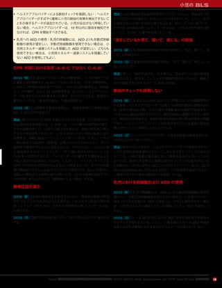 『AHA 心肺蘇生と救急心血管治療のためのガイドライン 2010（2010 AHA Guidelines for CPR and ECC）』のハイライト
小児の BLS
19
• ヘルスケアプロバイダーによる脈拍チェックを強調しない：ヘルスケ
アプロバイダーがすばやく確実に小児の脈拍の有無を検出できないこ
とを示唆するデータが追加されている。小児が反応がなく呼吸してい
ない場合，ヘルスケアプロバイダーは，10 秒以内に脈拍を触知でき
なければ，CPR を開始すべきである。
• 乳児への AED の使用：乳児の除細動には，AED よりも手動式除細
動器の使用が望ましい。手動式除細動器を使用できない場合は，小
児用エネルギー減衰システムを搭載した AED が望ましい。どちらも
使用できない場合は，小児用エネルギー減衰システムを搭載してい
ない AED を使用してもよい。
CPR 手順における変更（A-B-C ではなく C-A-B）
2010（新）：乳児および小児の CPR の開始時に，人工呼吸を行う前
に胸骨圧迫を開始する（A-B-C ではなく C-A-B）。CPR の開始時に，
2 回の人工呼吸から始めるのではなく，先に 30 回の胸骨圧迫（救助者
が 1 人の場合）または 15 回の胸骨圧迫（2 人のヘルスケアプロバイ
ダーが乳児または小児の蘇生を行う場合）を行うべきである。新生児の
蘇生については，「新生児の蘇生」の項を参照する。
2005（旧）：心肺蘇生を開始する際には，気道を確保して胸骨圧迫の
前に 2 回の人工呼吸を行う。
理由：提示されたこの CPR 手順における大きな変更（人工呼吸を行う
前に胸骨圧迫を開始する，C-A-B）は，小児の蘇生の専門家の間で，
大きな論議を呼んだ。小児の心停止の大部分は，突然の原発性心停止
ではなく呼吸原性であるため，小児の CPR の人工呼吸と胸骨圧迫の
必要性は，直観と臨床データによってサポートされる。ただし，小児の
心停止は成人の突然の（原発性）心停止よりもはるかに少なく，多くの
救助者が確信が持てないか混乱するため，何も行わない。小児の心停
止傷病者の大半はバイスタンダー（その場に居合わせた人）による
CPR を一切受けておらず，バイスタンダーが行動する可能性を向上さ
せる方法があれば救命につながる。したがって，バイスタンダーによる
CPR が行われる可能性が向上するという希望を伴って，すべての年齢
層の傷病者に対する C-A-B のアプローチが採用された。新しい手順では，
理論上に限れば人工呼吸の遅れは約 18 秒（30 回の胸骨圧迫を行うた
めの時間）またはそれ以下（救助者が 2 人の場合）である。
胸骨圧迫の深さ
2010（新）：有効な胸骨圧迫を達成するために，救助者は胸部の前後
径の 1/3 以上が沈み込むように圧迫する。これは大半の乳児の場合は
約 1.5 インチ（約 4 cm），大半の小児の場合は約 2 インチ（5 cm）
に相当する。
2005（旧）：胸部の前後径の約 1/3 ∼ 1/2 が沈み込むように強く圧迫
する。
理由：小児の胸部の放射線学的研究のエビデンスにより，前後径の 1/2
までの圧迫が不可能かもしれないことが示唆されている。ただし，有効
な胸骨圧迫には強い圧迫が必要であるため，新しいデータに基づいて，
大半の乳児の場合は約 1.5 インチ（約 4 cm），大半の小児の場合は約
2 インチ（5 cm）の深さが推奨されている。
「息をしているか見て，聞いて，感じる」の削除
2010（新）：気道確保後の呼吸の評価の手順から「見て，聞いて，感
じる」が削除された。
2005（旧）：気道確保後の呼吸の評価に「見て，聞いて，感じる」が
用いられていた。
理由：新しい「胸骨圧迫が先」の手順では，乳児または小児の傷病者
が反応がなく，呼吸をしていないか死戦期呼吸のみであれば，胸骨圧
迫から開始する CPR を行う（C-A-B の手順）。
脈拍のチェックも強調しない
2010（新）：乳児または小児に反応がなく呼吸がないか死戦期呼吸の
みの場合，ヘルスケアプロバイダーは最大 10 秒間の脈拍の触知を試み
る（乳児の場合は上腕，小児の場合は頸動脈か大腿部で触診する）。
10 秒以内に脈拍が触知されないか，脈拍の触知に確信がもてない場合
は，胸骨圧迫を開始する。脈拍の有無の判断は特に緊急の場合は困難
であり，ヘルスケアプロバイダーと市民救助者のどちらも確実に脈拍を
検出できないことが研究により示されている。
2005（旧）：ヘルスケアプロバイダーの場合は脈拍の触知を試みる。
10 秒以上かけてはいけない。
理由：勧告は同じであるが，ヘルスケアプロバイダーが確実にすばやく
小児の脈拍の有無を検出できないことを示唆するエビデンスが追加さ
れている。心停止状態の傷病者に対して胸骨圧迫を行わないリスクに
比べれば，脈拍がある場合に胸骨圧迫を行うリスクが比較的少ないこ
とを鑑みて，『AHA CPR と ECC のためのガイドライン 2010（2010
AHA Guidelines for CPR and ECC）』では救助者が脈拍があること
に確信が持てない場合は胸骨圧迫を推奨している。
乳児における除細動および AED の使用
2010（新）：乳児の除細動には，AED よりも手動式除細動器の使用が
望ましい。手動式除細動器を使用できない場合は，小児用エネルギー
減衰システムを搭載した AED が望ましい。どちらも使用できない場合
は，小児用エネルギー減衰システムを搭載していない AED を使用して
もよい。
2005（旧）：1 ∼ 8 歳の小児における AED 使用の安全性と有効性を
示すデータが得られている。ただし，1 歳未満の乳児への AED 使用を
推奨するまたは使用に反対するのに十分なデータは得られていない。
 