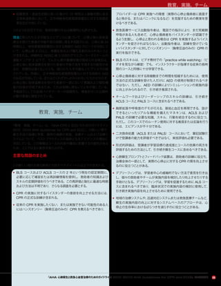 教育，実施，チーム
25
• 低酸素性・虚血性状態に陥った後から 72 時間以上昏睡状態にある
正常体温患者において，正中神経体性感覚誘発電位に対する両側皮
質反応が欠如している。
このような状況下では，救命処置の中止は倫理的にも許される。
理由：限られた入手可能なエビデンスに基づいて，心停止後に低体温
療法を受けた患者の予後不良の信頼し得る予測因子には，心停止後 24
時間以上，体性感覚誘発電位に対する両側の N20 のピークが欠如して
いて，心停止後 3 日以上，角膜反射および瞳孔反射がみられないこと
が含まれる。持続的な ROSC 後 3 日目のグラスゴーコーマスケールの
運動スコアが 2 以下で，てんかん発作重積状態が認められる場合は，
心停止後に低体温療法を受けた患者の予後不良を予測する可能性があ
るが，信頼性は高くないことも，限られた入手可能なエビデンスで示唆
されている。同様に，正中神経体性感覚誘発電位に対する両側の N20
の反応が欠如している，またはごくわずかしかみられないにもかかわらず，
心停止後に低体温療法を受けた患者の一部において意識および認知機
能の回復が可能であるため，これは信頼し得ないことを示唆している。
予後因子としての血清バイオマーカーの信頼性も，検査を行った比較的
少数の患者に限定されている。
教育，実施，チーム
「教育，実施，チーム」は，『AHA CPR と ECC のためのガイドライン
2010（2010 AHA Guidelines for CPR and ECC）』の新しい項で，
蘇生手技の指導と学習，救命の連鎖の実施，治療チームおよび治療シ
ステムについて，ベストプラクティスの指針となるエビデンスの増加に
対応している。この情報はコースの内容や構成に影響する可能性がある
ため，ここでは主に勧告を取り上げる。
主要な問題のまとめ
この新しい項の主要な勧告と注目すべきポイントには以下が含まれる。
• BLS コースおよび ACLS コースの 2 年という現在の認定期間に，
必要に応じて補習または再訓練情報を提供し，救助者の知識および
スキルの定期評価を行うべきである。この再評価と強化に最適な時期
および方法は不明であり，さらなる調査を必要とする。
• CPR の実施に対するバイスタンダーの意欲を向上させる方法には，
CPR の正式な訓練が含まれる。
• 従来の CPR を実施したくない，または実施できない可能性のある人
にはハンズオンリー（胸骨圧迫のみの）CPR を教えるべきであり，
プロバイダーは CPR 実施への障害（実際の心停止傷病者に直面す
ると怖がる，またはパニックになるなど）を克服するための教育を受
けるべきである。
• 救急医療サービス出動指令者は，電話での指示により，まだ死戦期
呼吸がある人も含めて，心停止傷病者をバイスタンダーが認識でき
るよう支援し，心停止と思われる場合は CPR を実施するようバイス
タンダーを促さければならない。出動指令者は，訓練を受けていな
いバイスタンダーに対してハンズオンリー（胸骨圧迫のみの）CPR の
実行を指示できる。
• BLS のスキルは，ビデオ教材での「practice while watching」（ビ
デオを見ながら練習）でも，インストラクターが指導する従来の長時
間のコースと同様に十分学習できる。
• 心停止傷病者に対する除細動までの時間を短縮するためには，使用
方法の正式な訓練を受けた人だけに AED の使用が制限されるべき
ではない。ただし，AED の訓練によりシミュレーションの実施内容
に向上がみられるので，引き続き推奨される。
• チームワークおよびリーダーシップのスキルの訓練は，引き続き
ACLS コースと PALS コースに含まれるべきである。
• 胸郭拡張や呼吸音のデモが行える，脈拍と血圧を再現できる，話が
できるといったリアルな機能を備えたマネキンは，ACLS および
PALS の訓練で必要な知識，スキル，行動を統合するのに役立つ。
ただし，このコースでのルーチン使用に対する推奨または反論を行う
には，エビデンスが不十分である。
• 二次救命処置（ACLS または PALS）コースにおいて，筆記試験だ
けで受講者の能力を評価すべきではなく，実技評価も必要である。
• 形式的評価は，受講者が学習目標の達成度とコースの効果の両方を
評価するための方法として，引き続き蘇生コースに含めるべきである。
• 心肺蘇生プロンプトとフィードバック装置は，救助者の訓練に役立ち，
治療全体の一部として，実際の心停止に対する CPR の質を向上させ
るのに役立つことがある。
• デブリーフィングは，学習者中心の威嚇的でない方法で意見を引き出
し，個々の救助者やチームが実施内容を検討したり向上させたりする
手助けとなる。デブリーフィングは，学習を促進するために ALS コー
スに含まれるべきであり，臨床状況での実施内容の検討に使用して，
引き続き実施内容を向上させるために使用できる。
• 地域の治療システムや，迅速対応システムまたは救急医療チームなど，
蘇生の実施内容の向上に対するシステムベースのアプローチは，心
停止の生存率におけるばらつきを減らすのに役立つことがある。
『AHA 心肺蘇生と救急心血管治療のためのガイドライン 2010（2010 AHA Guidelines for CPR and ECC）』のハイライト
 