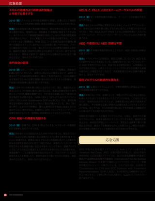 応急処置
アメリカ心臓協会26
スキルの訓練および再評価の間隔は
2 年間では長すぎる
2010（新）：スキルは，2 年の認定期間中に評価し，必要に応じて補習を
すべきである。この再評価と補習に最適な時期および方法は不明である。
理由：救助者教育の質と再訓練の頻度は，蘇生効果の向上において重
要な要因である。理想的には，再訓練を 2 年間隔に限定すべきではな
い。多くのヘルスケア資格認定組織が採用しているのと同様の認定維持
の取り組みとともに，さらに頻繁なスキルの更新が必要である。インス
トラクターおよび受講者は，AHA ECC コースの修了は能力の獲得と維
持への最初のステップに過ぎないことを念頭に置くべきである。アメリ
カ心臓協会の ECC コースは，個人やシステムの必要性と実践を反映す
る，継続的な教育と持続的な質向上の広範なプロセスの一部でなけれ
ばならない。救助者が要求される蘇生スキルを維持するのに役立つ最
良の方法は，現時点では不明である。
専門技能の習得
2010（新）：新しい CPR プロンプトとフィードバック装置は，救助者の
訓練に役立つと考えられ，実際の心停止および蘇生において，CPR の
質を向上させる総合的な対策の一環として有用であろう。十分な胸骨圧
迫を実施するために必要な複雑に組み合わされたスキルの訓練は，専
門技能の実技指導に重点を置くべきである。
理由：CPR 中に中断を最小限にしながらテンポ，深さ，胸壁がもとに
戻ることの 3 つの特徴に集中し続けることは，高度な訓練を受けた専門
家にとってさえも複雑な課題であり，それゆえに訓練において適切に注
意を喚起する必要がある。『AHA CPR と ECC のためのガイドライン
2010（2010 AHA Guidelines for CPR and ECC）』では，適切な胸
骨圧迫を確実に実施することに新たに重点が置かれている。単に「強く
速く押す」ためだけの訓練は，優れた胸骨圧迫を確実に実施するには
適切ではない場合がある。訓練時に CPR プロンプトとフィードバック
装置を使用することで，習得率と保持率を向上させることができる。
CPR 実施への障害を克服する
2010（新）：訓練では，CPR を試みようとするバイスタンダーの意欲を
妨げる障害に対処すべきである。
理由：救助者になる可能性のある人が持つ不安の多くは，蘇生のプロバ
イダーおよび心停止傷病者に及ぶ実際のリスクに関する教育を施すこと
により，軽減される。教育は，BLS であらかじめ訓練を受けた人が蘇生を
試みる可能性を高めるのに役立つ場合がある。実際のバイスタンダーの
研究で示された頻度の高い反応は不安やパニックであり，訓練プログラ
ムではこれらの反応を軽減するための方法を明らかにする必要がある。
救急医療サービス出動指令者の指示のなかで，プロバイダーになる可
能性のある人を教育したり，意欲を高めて行動させるのに有効な，実証
済みの方法を示し，使用しなければならない。 
ACLS と PALS におけるチームワークスキルの学習
2010（新）：二次救命処置の訓練には，チームワークの訓練が含まれ
るべきである。
理由：蘇生スキルは同時に実施することが多く，ヘルスケアプロバイダー
は，胸骨圧迫の中断を最小限にするために協力して作業できなければ
ならない。特に ACLS および PALS などの二次救命処置コースのプロ
バイダーにとって，チームワークとリーダーシップのスキルは引き続き重
要である。
AED の使用には AED 訓練は不要
2010（新）：訓練は実施内容を向上させるが，AED の使用に訓練は
必要ではない。
理由：マネキンベースの研究は，事前に訓練していなくても AED を正
しく操作できることを実証している。訓練を受けていないバイスタンダー
が AED を使用できることは，有益である可能性があり，人命救助につ
ながる場合がある。心停止シミュレーションでのわずかな訓練でも実施
内容の向上が確認されているので，市民救助者のために訓練の機会を
設けて，宣伝すべきである。
蘇生プログラムの継続的な質向上
2010（新）：蘇生システムによって，治療を継続的に評価および向上
させる体制を確立すべきである。
理由：米国においては，地域によって，報告されている心停止の発生と
転帰に大きなばらつきがあるというエビデンスがある。このばらつきは
さらに，地域社会およびシステムが，治療を受けた心停止の各例を正
確に識別し，その転帰を正確に評価する必要があることを示すエビデン
スである。またそれは，多くの地域社会において生存率向上の機会がさ
らに増えることを示唆するものである。
地域社会や病院ベースの蘇生プログラムでは，心停止，実施された蘇
生ケアのレベル，転帰を体系的にモニターすべきである。継続的な質
向上には，体系的な評価とフィードバック，測定または基準に基づく評
価および判定，蘇生ケアを最適なものにする努力および蘇生の実績に
おける理想と現実のギャップを縮めるための手助けが含まれる。
応急処置
2010 年版の応急処置ガイドラインは，AHA とアメリカ赤十字社
（American Red Cross，ARC）が再び協同で作成した。2010 年版の
AHA/ARC の応急処置ガイドラインは，30 の応急処置機関の代表者で
構成される国際応急処置学術審議会（International First Aid Science
Advisory Board）の主導下で選択したトピックのワークシート（主題
別の論文のレビュー）に基づいている。このプロセスは，ILCOR の
『Consensus on CPR and ECC Science with Treatment
Recommendations（CPR と ECC における科学と治療勧告について
のコンセンサス）』に使用されたものと異なり，ILCOR のプロセスの一
部ではなかった。
 