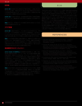 アメリカ心臓協会
まとめ
28
蛇咬傷
2010（新）：咬傷のある上肢または下肢の全体に，上肢は 40 から
70 mm Hg の間，下肢は 55 から 70 mm Hg の間の圧がかかるよう
に圧迫固定包帯を巻くことが，リンパの流れを遅くして毒物の流入を遅
らせるための，効果的で安全な方法である。
2005（旧）：2005 年版では，圧迫固定包帯を使用して毒物の拡散を
遅らせることは，神経毒を持つ蛇に咬まれた傷病者にのみ推奨されて
いた。
理由：現在では，その他のアメリカの毒蛇に咬まれた場合についても圧
迫固定の有効性が示されている。
クラゲ刺傷
2010（新）：毒を不活性化し，さらに毒が入り込むのを防ぐには，でき
るだけ早く，クラゲ刺傷を酢（4 ％から 6 ％の酢酸溶液）で 30 秒以上
しっかりと洗わなければならない。刺胞を取り除くか，不活性化させた後，
可能であれば湯に浸してクラゲ刺傷による痛みを処置するべきである。
理由：クラゲ刺傷の治療に必要な処置には，刺胞がさらに発射される
のを防ぐことと，痛みを軽減することの 2 つがある。複数の局所処置が
使用されているが，批判的な文献評価により，刺胞の不活性化には酢
が最も有効であることが示されている。痛みの治療には，耐えられるだ
けの高温の湯に約 20 分浸すのが最も効果的である。
高温環境でのエマージェンシー
2010（2005 から変更なし）：熱痙攣の応急処置には，安静，冷却，
電解質と糖質の配合飲料（ジュース，牛乳，または市販の電解質と糖質
の配合飲料）を飲むことが含まれる。ストレッチ，アイシング，痛みの
ある筋肉のマッサージが有効な場合もある。熱疲労は積極的に処置す
る必要がある。そのためには，傷病者を涼しい場所に横たえ，着衣を
できるだけ脱がし，身体を冷やし，できれば傷病者を冷水に浸からせ，
EMS の出動を要請する。熱中症には，EMS プロバイダーによる救急
治療が必要であり，輸液静注による治療が必要である。応急処置プロバ
イダーは，熱中症の傷病者に液体を無理に飲ませようとしてはいけない。
理由：2010 年版の AHA/ARC の応急処置ガイドラインでは，高温環
境でのエマージェンシーは重症度順に熱痙攣，熱疲労，そして最も重症
である熱中症の 3 つのカテゴリーに分かれている。熱中症の徴候には，
熱疲労の徴候に加えて中枢神経系関連の徴候が含まれる。その結果とし
て，熱中症には IV 輸液療法などの救急治療が必要となる。
まとめ
『AHA CPRとECC のためのガイドライン 2005（2005 AHA Guidelines
for CPR and ECC）』の発行からの数年間に，多くの蘇生システムや
地域社会で心停止傷病者の生存率の改善が報告されている。ただし，
バイスタンダー（その場に居合わせた人）による CPR を受けた心停止
傷病者の数はあまりに少ない。CPR の質は高くなければならないことや，
傷病者には優れた心停止後ケアをチームワークスキルの高いメンバーで
構成されたチームにより実施する必要があることが知れられている。教
育や頻繁な再訓練は，蘇生の実施内容を向上させる鍵となりそうである。
Kouwenhoven，Jude，Knickerbocker による閉胸式心圧迫法の成
功に関する画期的な報告 4
から 50 年目の今年は，バイスタンダー（そ
の場に居合わせた人）による CPR の実施率，すべての CPR の質，
心停止後ケアの質の向上にあらためて取り組む必要がある。
REFERENCES
1. Field JM, Hazinski MF, Sayre M, et al. Part 1：Executive
Summary of 2010 AHA Guidelines for CPR and ECC.
Circulation. In press.
2. Hazinski MF, Nolan JP, Billi JE, et al. Part 1：Executive
Summary：2010 International Consensus on Cardiopulmonary
Resuscitation and Emergency Cardiovascular Care Science With
Treatment Recommendations. Circulation. In press.
3. Nolan JP, Hazinski MF, Billi JE, et al. Part 1：Executive
Summary：2010 International Consensus on Cardiopulmonary
Resuscitation and Emergency Cardiovascular Care Science With
Treatment Recommendations. Resuscitation. In press.
4. Kouwenhoven WB, Jude JR, Knickerbocker GG. Closed-chest
cardiac massage. JAMA. 1960;173：1064-1067.
5. Kilgannon JH, Jones AE, Shapiro NI, et al. Association between
arterial hyperoxia following resuscitation from cardiac arrest and
in-hospital mortality. JAMA. 2010;303：2165-2171.
6. Surawicz B, Childers R, Deal BJ, et al. AHA/ACCF/HRS
Recommendations for the Standardization and Interpretation of
the Electrocardiogram, Part III：Intraventricular Conduction
Disturbances. Circulation. 2009;119：e235-e240.
 