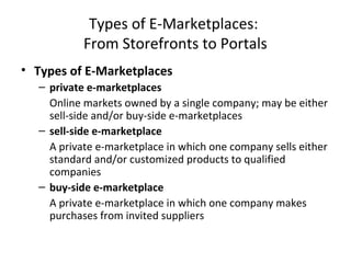 Types of E-Marketplaces:
From Storefronts to Portals
• Types of E-Marketplaces
– private e-marketplaces
Online markets owned by a single company; may be either
sell-side and/or buy-side e-marketplaces
– sell-side e-marketplace
A private e-marketplace in which one company sells either
standard and/or customized products to qualified
companies
– buy-side e-marketplace
A private e-marketplace in which one company makes
purchases from invited suppliers
 