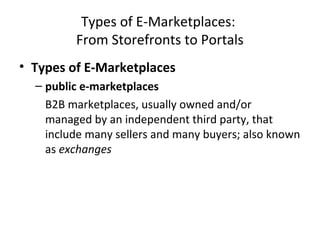 Types of E-Marketplaces:
From Storefronts to Portals
• Types of E-Marketplaces
– public e-marketplaces
B2B marketplaces, usually owned and/or
managed by an independent third party, that
include many sellers and many buyers; also known
as exchanges
 