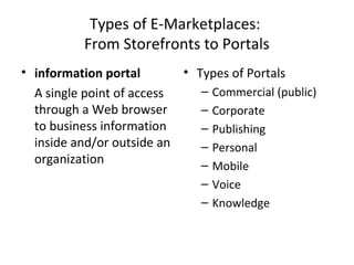 Types of E-Marketplaces:
From Storefronts to Portals
• information portal
A single point of access
through a Web browser
to business information
inside and/or outside an
organization
• Types of Portals
– Commercial (public)
– Corporate
– Publishing
– Personal
– Mobile
– Voice
– Knowledge
 