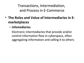 Transactions, Intermediation,
and Process in E-Commerce
• The Roles and Value of Intermediaries in E-
marketplaces
– infomediaries
Electronic intermediaries that provide and/or
control information flow in cyberspace, often
aggregating information and selling it to others
 