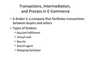 Transactions, Intermediation,
and Process in E-Commerce
– A broker is a company that facilitates transactions
between buyers and sellers
– Types of brokers
• Buy/sell fulfillment
• Virtual mall
• Bounty
• Search agent
• Shopping facilitator
 