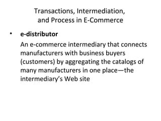 Transactions, Intermediation,
and Process in E-Commerce
• e-distributor
An e-commerce intermediary that connects
manufacturers with business buyers
(customers) by aggregating the catalogs of
many manufacturers in one place—the
intermediary’s Web site
 