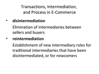 Transactions, Intermediation,
and Process in E-Commerce
• disintermediation
Elimination of intermediaries between
sellers and buyers
• reintermediation
Establishment of new intermediary roles for
traditional intermediaries that have been
disintermediated, or for newcomers
 