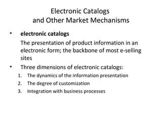 Electronic Catalogs
and Other Market Mechanisms
• electronic catalogs
The presentation of product information in an
electronic form; the backbone of most e-selling
sites
• Three dimensions of electronic catalogs:
1. The dynamics of the information presentation
2. The degree of customization
3. Integration with business processes
 