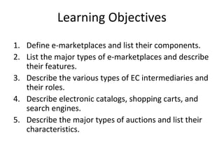 Learning Objectives
1. Define e-marketplaces and list their components.
2. List the major types of e-marketplaces and describe
their features.
3. Describe the various types of EC intermediaries and
their roles.
4. Describe electronic catalogs, shopping carts, and
search engines.
5. Describe the major types of auctions and list their
characteristics.
 