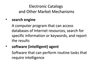Electronic Catalogs
and Other Market Mechanisms
• search engine
A computer program that can access
databases of Internet resources, search for
specific information or keywords, and report
the results
• software (intelligent) agent
Software that can perform routine tasks that
require intelligence
 