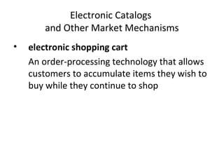Electronic Catalogs
and Other Market Mechanisms
• electronic shopping cart
An order-processing technology that allows
customers to accumulate items they wish to
buy while they continue to shop
 
