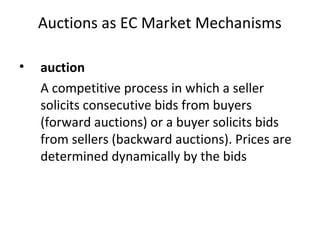 Auctions as EC Market Mechanisms
• auction
A competitive process in which a seller
solicits consecutive bids from buyers
(forward auctions) or a buyer solicits bids
from sellers (backward auctions). Prices are
determined dynamically by the bids
 