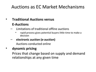 Auctions as EC Market Mechanisms
• Traditional Auctions versus
E-Auctions
– Limitations of traditional offline auctions
• rapid process gives potential buyers little time to make a
decision
– electronic auction (e-auction)
Auctions conducted online
• dynamic pricing
Prices that change based on supply and demand
relationships at any given time
 