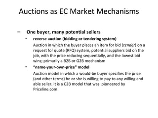 Auctions as EC Market Mechanisms
– One buyer, many potential sellers
• reverse auction (bidding or tendering system)
Auction in which the buyer places an item for bid (tender) on a
request for quote (RFQ) system, potential suppliers bid on the
job, with the price reducing sequentially, and the lowest bid
wins; primarily a B2B or G2B mechanism
• “name-your-own-price” model
Auction model in which a would-be buyer specifies the price
(and other terms) he or she is willing to pay to any willing and
able seller. It is a C2B model that was pioneered by
Priceline.com
 