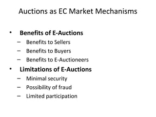 Auctions as EC Market Mechanisms
• Benefits of E-Auctions
– Benefits to Sellers
– Benefits to Buyers
– Benefits to E-Auctioneers
• Limitations of E-Auctions
– Minimal security
– Possibility of fraud
– Limited participation
 