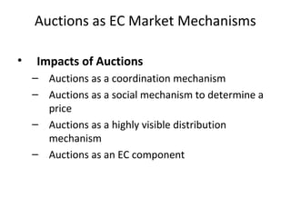 Auctions as EC Market Mechanisms
• Impacts of Auctions
– Auctions as a coordination mechanism
– Auctions as a social mechanism to determine a
price
– Auctions as a highly visible distribution
mechanism
– Auctions as an EC component
 