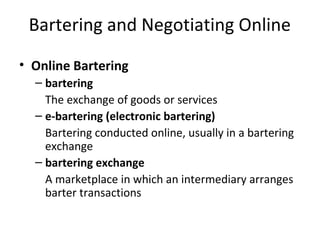 Bartering and Negotiating Online
• Online Bartering
– bartering
The exchange of goods or services
– e-bartering (electronic bartering)
Bartering conducted online, usually in a bartering
exchange
– bartering exchange
A marketplace in which an intermediary arranges
barter transactions
 