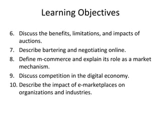 Learning Objectives
6. Discuss the benefits, limitations, and impacts of
auctions.
7. Describe bartering and negotiating online.
8. Define m-commerce and explain its role as a market
mechanism.
9. Discuss competition in the digital economy.
10. Describe the impact of e-marketplaces on
organizations and industries.
 