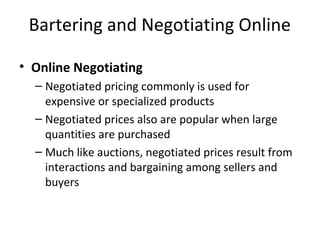Bartering and Negotiating Online
• Online Negotiating
– Negotiated pricing commonly is used for
expensive or specialized products
– Negotiated prices also are popular when large
quantities are purchased
– Much like auctions, negotiated prices result from
interactions and bargaining among sellers and
buyers
 