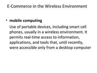 E-Commerce in the Wireless Environment
• mobile computing
Use of portable devices, including smart cell
phones, usually in a wireless environment. It
permits real-time access to information,
applications, and tools that, until recently,
were accessible only from a desktop computer
 