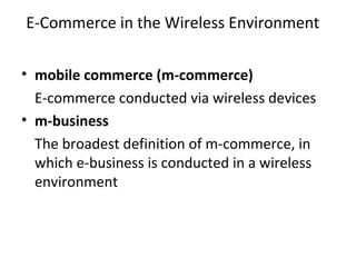E-Commerce in the Wireless Environment
• mobile commerce (m-commerce)
E-commerce conducted via wireless devices
• m-business
The broadest definition of m-commerce, in
which e-business is conducted in a wireless
environment
 
