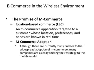 E-Commerce in the Wireless Environment
• The Promise of M-Commerce
– location-based commerce (LBC)
An m-commerce application targeted to a
customer whose location, preferences, and
needs are known in real time
– M-Commerce Adoption
• Although there are currently many hurdles to the
widespread adoption of m-commerce, many
companies are already shifting their strategy to the
mobile world
 