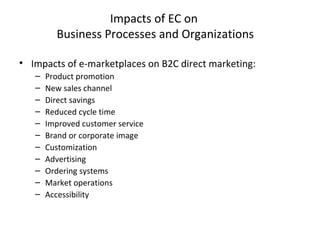 Impacts of EC on
Business Processes and Organizations
• Impacts of e-marketplaces on B2C direct marketing:
– Product promotion
– New sales channel
– Direct savings
– Reduced cycle time
– Improved customer service
– Brand or corporate image
– Customization
– Advertising
– Ordering systems
– Market operations
– Accessibility
 