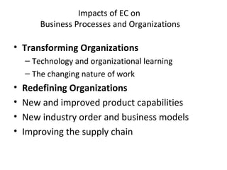 Impacts of EC on
Business Processes and Organizations
• Transforming Organizations
– Technology and organizational learning
– The changing nature of work
• Redefining Organizations
• New and improved product capabilities
• New industry order and business models
• Improving the supply chain
 