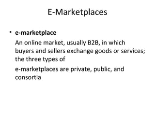 E-Marketplaces
• e-marketplace
An online market, usually B2B, in which
buyers and sellers exchange goods or services;
the three types of
e-marketplaces are private, public, and
consortia
 